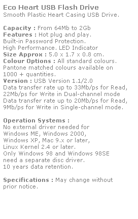Text Box: Eco Heart USB Flash Drive
Smooth Plastic Heart Casing USB Drive. 
 
Capacity : From 64Mb to 2Gb
Features : Hot plug and play. 
Built-in Password Protection. 
High Performance. LED Indicator
Size Approx : 5.0 x 1.7 x 0.8 cm.
Colour Options : All standard colours. 
Pantone matched colours available on 
1000 + quantities.
Version : USB Version 1.1/2.0
Data transfer rate up to 33Mb/ps for Read,
22Mb/ps for Write in Dual-channel mode
Data transfer rate up to 20Mb/ps for Read,
9Mb/ps for Write in Single-channel mode.  
 
Operation Systems :
No external driver needed for
Windows ME, Windows 2000,
Windows XP, Mac 9.x or later,
Linux Kernel 2.4 or later.
Only Windows 98 and Windows 98SE
need a separate disc driver.
10 years data retention. 
 
Specifications : May change without 
prior notice.
 
 
