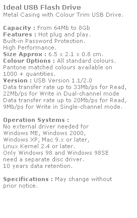 Text Box: Ideal USB Flash Drive
Metal Casing with Colour Trim USB Drive. 
 
Capacity : From 64Mb to 8Gb
Features : Hot plug and play. 
Built-in Password Protection. 
High Performance.
Size Approx : 6.5 x 2.1 x 0.8 cm.
Colour Options : All standard colours. 
Pantone matched colours available on 
1000 + quantities.
Version : USB Version 1.1/2.0
Data transfer rate up to 33Mb/ps for Read,
22Mb/ps for Write in Dual-channel mode
Data transfer rate up to 20Mb/ps for Read,
9Mb/ps for Write in Single-channel mode.  
 
Operation Systems :
No external driver needed for
Windows ME, Windows 2000,
Windows XP, Mac 9.x or later,
Linux Kernel 2.4 or later.
Only Windows 98 and Windows 98SE
need a separate disc driver.
10 years data retention. 
 
Specifications : May change without 
prior notice.
 
 
