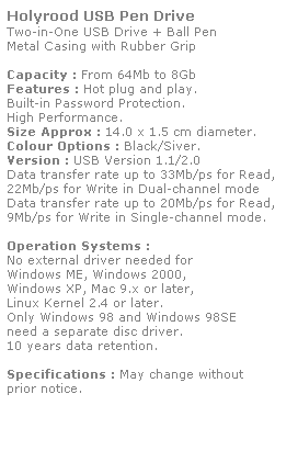 Text Box: Holyrood USB Pen Drive
Two-in-One USB Drive + Ball Pen
Metal Casing with Rubber Grip
 
Capacity : From 64Mb to 8Gb
Features : Hot plug and play. 
Built-in Password Protection. 
High Performance.
Size Approx : 14.0 x 1.5 cm diameter.
Colour Options : Black/Siver.
Version : USB Version 1.1/2.0
Data transfer rate up to 33Mb/ps for Read,
22Mb/ps for Write in Dual-channel mode
Data transfer rate up to 20Mb/ps for Read,
9Mb/ps for Write in Single-channel mode.  
 
Operation Systems :
No external driver needed for
Windows ME, Windows 2000,
Windows XP, Mac 9.x or later,
Linux Kernel 2.4 or later.
Only Windows 98 and Windows 98SE
need a separate disc driver.
10 years data retention. 
 
Specifications : May change without 
prior notice.
 
 
