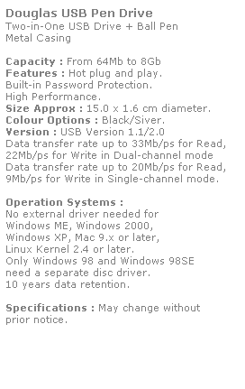 Text Box: Douglas USB Pen Drive
Two-in-One USB Drive + Ball Pen
Metal Casing
 
Capacity : From 64Mb to 8Gb
Features : Hot plug and play. 
Built-in Password Protection. 
High Performance.
Size Approx : 15.0 x 1.6 cm diameter.
Colour Options : Black/Siver.
Version : USB Version 1.1/2.0
Data transfer rate up to 33Mb/ps for Read,
22Mb/ps for Write in Dual-channel mode
Data transfer rate up to 20Mb/ps for Read,
9Mb/ps for Write in Single-channel mode.  
 
Operation Systems :
No external driver needed for
Windows ME, Windows 2000,
Windows XP, Mac 9.x or later,
Linux Kernel 2.4 or later.
Only Windows 98 and Windows 98SE
need a separate disc driver.
10 years data retention. 
 
Specifications : May change without 
prior notice.
 
 
