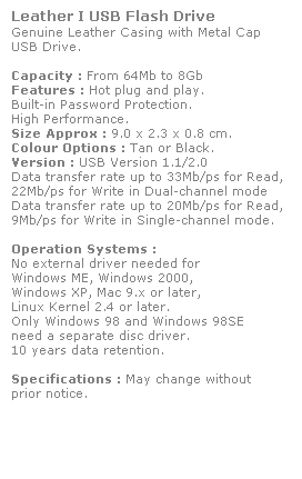 Text Box: Leather I USB Flash Drive
Genuine Leather Casing with Metal Cap 
USB Drive.
 
Capacity : From 64Mb to 8Gb
Features : Hot plug and play. 
Built-in Password Protection. 
High Performance.
Size Approx : 9.0 x 2.3 x 0.8 cm.
Colour Options : Tan or Black. 
Version : USB Version 1.1/2.0
Data transfer rate up to 33Mb/ps for Read,
22Mb/ps for Write in Dual-channel mode
Data transfer rate up to 20Mb/ps for Read,
9Mb/ps for Write in Single-channel mode.  
 
Operation Systems :
No external driver needed for
Windows ME, Windows 2000,
Windows XP, Mac 9.x or later,
Linux Kernel 2.4 or later.
Only Windows 98 and Windows 98SE
need a separate disc driver.
10 years data retention. 
 
Specifications : May change without 
prior notice.
 
