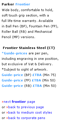 Text Box: Parker Frontier
Wide body, comfortable to hold,
soft touch grip section, with a 
full life-time warranty. Available 
in Ball Pen (BP), Fountain Pen (FP),
Roller Ball (RB) and Mechanical 
Pencil (MP) versions. 
 
 Frontier Stainless Steel (CT)
*Guide-prices are per pen,
including engraving in one position, 
but exclusive of Vat & Delivery.
*Subject to sight of artwork.
Guide-price (BP) TBA (Min 75) 
Guide-price (FP) TBA (Min 50) 
Guide-price (RB) TBA (Min 50)
 
 
next frontier page
or back to previous page
or back to medium cost styles
or back to corporate pens  
