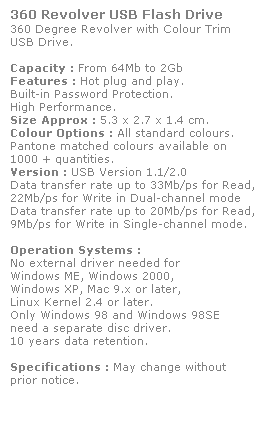 Text Box: 360 Revolver USB Flash Drive
360 Degree Revolver with Colour Trim 
USB Drive. 
 
Capacity : From 64Mb to 2Gb
Features : Hot plug and play. 
Built-in Password Protection. 
High Performance.
Size Approx : 5.3 x 2.7 x 1.4 cm.
Colour Options : All standard colours. 
Pantone matched colours available on 
1000 + quantities.
Version : USB Version 1.1/2.0
Data transfer rate up to 33Mb/ps for Read,
22Mb/ps for Write in Dual-channel mode
Data transfer rate up to 20Mb/ps for Read,
9Mb/ps for Write in Single-channel mode.  
 
Operation Systems :
No external driver needed for
Windows ME, Windows 2000,
Windows XP, Mac 9.x or later,
Linux Kernel 2.4 or later.
Only Windows 98 and Windows 98SE
need a separate disc driver.
10 years data retention. 
 
Specifications : May change without 
prior notice.
 
 
