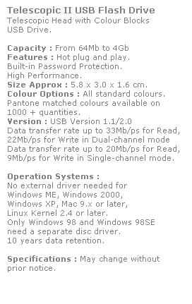 Text Box: Telescopic II USB Flash Drive
Telescopic Head with Colour Blocks
USB Drive. 
 
Capacity : From 64Mb to 4Gb
Features : Hot plug and play. 
Built-in Password Protection. 
High Performance.
Size Approx : 5.8 x 3.0 x 1.6 cm.
Colour Options : All standard colours. 
Pantone matched colours available on 
1000 + quantities.
Version : USB Version 1.1/2.0
Data transfer rate up to 33Mb/ps for Read,
22Mb/ps for Write in Dual-channel mode
Data transfer rate up to 20Mb/ps for Read,
9Mb/ps for Write in Single-channel mode.  
 
Operation Systems :
No external driver needed for
Windows ME, Windows 2000,
Windows XP, Mac 9.x or later,
Linux Kernel 2.4 or later.
Only Windows 98 and Windows 98SE
need a separate disc driver.
10 years data retention. 
 
Specifications : May change without 
prior notice.
 
 
