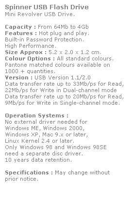Text Box: Spinner USB Flash Drive
Mini Revolver USB Drive. 
 
Capacity : From 64Mb to 4Gb
Features : Hot plug and play. 
Built-in Password Protection. 
High Performance.
Size Approx : 5.2 x 2.0 x 1.2 cm.
Colour Options : All standard colours. 
Pantone matched colours available on 
1000 + quantities.
Version : USB Version 1.1/2.0
Data transfer rate up to 33Mb/ps for Read,
22Mb/ps for Write in Dual-channel mode
Data transfer rate up to 20Mb/ps for Read,
9Mb/ps for Write in Single-channel mode.  
 
Operation Systems :
No external driver needed for
Windows ME, Windows 2000,
Windows XP, Mac 9.x or later,
Linux Kernel 2.4 or later.
Only Windows 98 and Windows 98SE
need a separate disc driver.
10 years data retention. 
 
Specifications : May change without 
prior notice.
 
 
