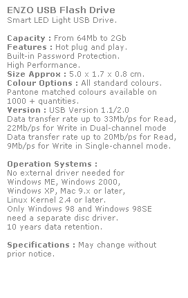 Text Box: ENZO USB Flash Drive
Smart LED Light USB Drive. 
 
Capacity : From 64Mb to 2Gb
Features : Hot plug and play. 
Built-in Password Protection. 
High Performance.
Size Approx : 5.0 x 1.7 x 0.8 cm.
Colour Options : All standard colours. 
Pantone matched colours available on 
1000 + quantities.
Version : USB Version 1.1/2.0
Data transfer rate up to 33Mb/ps for Read,
22Mb/ps for Write in Dual-channel mode
Data transfer rate up to 20Mb/ps for Read,
9Mb/ps for Write in Single-channel mode.  
 
Operation Systems :
No external driver needed for
Windows ME, Windows 2000,
Windows XP, Mac 9.x or later,
Linux Kernel 2.4 or later.
Only Windows 98 and Windows 98SE
need a separate disc driver.
10 years data retention. 
 
Specifications : May change without 
prior notice.
 
 
