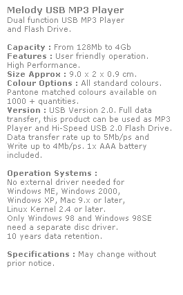 Text Box: Melody USB MP3 Player
Dual function USB MP3 Player
and Flash Drive. 
 
Capacity : From 128Mb to 4Gb
Features : User friendly operation. 
High Performance.
Size Approx : 9.0 x 2 x 0.9 cm.
Colour Options : All standard colours. 
Pantone matched colours available on 
1000 + quantities.
Version : USB Version 2.0. Full data 
transfer, this product can be used as MP3 Player and Hi-Speed USB 2.0 Flash Drive. 
Data transfer rate up to 5Mb/ps and 
Write up to 4Mb/ps. 1x AAA battery 
included.
 
Operation Systems :
No external driver needed for
Windows ME, Windows 2000,
Windows XP, Mac 9.x or later,
Linux Kernel 2.4 or later.
Only Windows 98 and Windows 98SE
need a separate disc driver.
10 years data retention. 
 
Specifications : May change without 
prior notice.
 
 
