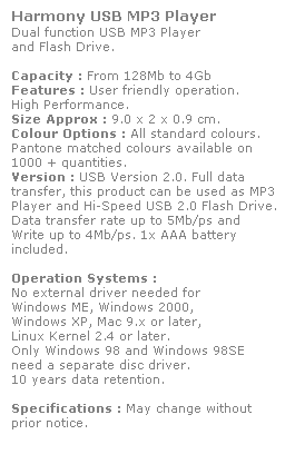Text Box: Harmony USB MP3 Player
Dual function USB MP3 Player 
and Flash Drive. 
 
Capacity : From 128Mb to 4Gb
Features : User friendly operation. 
High Performance.
Size Approx : 9.0 x 2 x 0.9 cm.
Colour Options : All standard colours. 
Pantone matched colours available on 
1000 + quantities.
Version : USB Version 2.0. Full data 
transfer, this product can be used as MP3 Player and Hi-Speed USB 2.0 Flash Drive. 
Data transfer rate up to 5Mb/ps and 
Write up to 4Mb/ps. 1x AAA battery 
included.
 
Operation Systems :
No external driver needed for
Windows ME, Windows 2000,
Windows XP, Mac 9.x or later,
Linux Kernel 2.4 or later.
Only Windows 98 and Windows 98SE
need a separate disc driver.
10 years data retention. 
 
Specifications : May change without 
prior notice.
 
 
