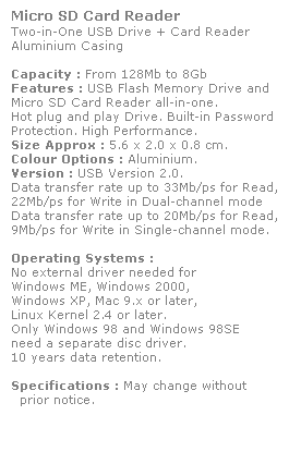 Text Box: Micro SD Card Reader
Two-in-One USB Drive + Card Reader
Aluminium Casing
 
Capacity : From 128Mb to 8Gb
Features : USB Flash Memory Drive and 
Micro SD Card Reader all-in-one.
Hot plug and play Drive. Built-in Password 
Protection. High Performance.
Size Approx : 5.6 x 2.0 x 0.8 cm.
Colour Options : Aluminium. 
Version : USB Version 2.0.
Data transfer rate up to 33Mb/ps for Read,
22Mb/ps for Write in Dual-channel mode
Data transfer rate up to 20Mb/ps for Read,
9Mb/ps for Write in Single-channel mode.  
 
Operating Systems :
No external driver needed for
Windows ME, Windows 2000,
Windows XP, Mac 9.x or later,
Linux Kernel 2.4 or later.
Only Windows 98 and Windows 98SE
need a separate disc driver.
10 years data retention. 
 
Specifications : May change without 
  prior notice.
