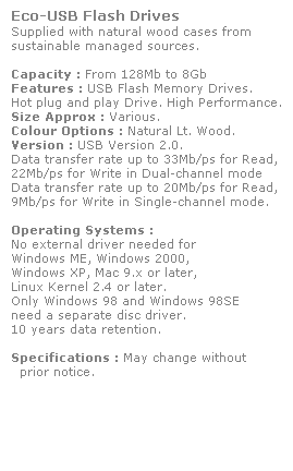 Text Box: Eco-USB Flash Drives
Supplied with natural wood cases from
sustainable managed sources.
 
Capacity : From 128Mb to 8Gb
Features : USB Flash Memory Drives.
Hot plug and play Drive. High Performance.
Size Approx : Various.
Colour Options : Natural Lt. Wood. 
Version : USB Version 2.0.
Data transfer rate up to 33Mb/ps for Read,
22Mb/ps for Write in Dual-channel mode
Data transfer rate up to 20Mb/ps for Read,
9Mb/ps for Write in Single-channel mode.  
 
Operating Systems :
No external driver needed for
Windows ME, Windows 2000,
Windows XP, Mac 9.x or later,
Linux Kernel 2.4 or later.
Only Windows 98 and Windows 98SE
need a separate disc driver.
10 years data retention. 
 
Specifications : May change without 
  prior notice.

