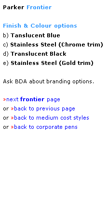 Text Box: Parker Frontier
 
Finish & Colour options
b) Tanslucent Blue
c) Stainless Steel (Chrome trim)
d) Translucent Black
e) Stainless Steel (Gold trim)
 
Ask BDA about branding options.
 
next frontier page
or back to previous page
or back to medium cost styles
or back to corporate pens  
