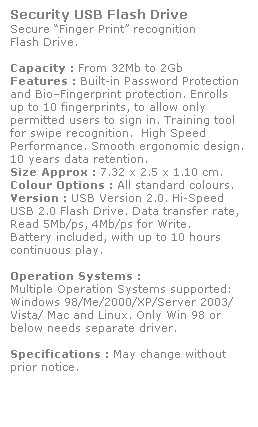 Text Box: Security USB Flash Drive
Secure Finger Print recognition 
Flash Drive. 
 
Capacity : From 32Mb to 2Gb
Features : Built-in Password Protection 
and BioFingerprint protection. Enrolls 
up to 10 fingerprints, to allow only 
permitted users to sign in. Training tool 
for swipe recognition.  High Speed 
Performance. Smooth ergonomic design. 
10 years data retention. 
Size Approx : 7.32 x 2.5 x 1.10 cm.
Colour Options : All standard colours. 
Version : USB Version 2.0. Hi-Speed 
USB 2.0 Flash Drive. Data transfer rate, 
Read 5Mb/ps, 4Mb/ps for Write.  
Battery included, with up to 10 hours 
continuous play.
 
Operation Systems :
Multiple Operation Systems supported: 
Windows 98/Me/2000/XP/Server 2003/
Vista/ Mac and Linux. Only Win 98 or 
below needs separate driver. 
 
Specifications : May change without 
prior notice.
