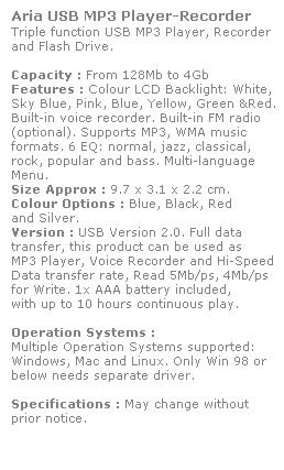 Text Box: Aria USB MP3 Player-Recorder
Triple function USB MP3 Player, Recorder
and Flash Drive. 
 
Capacity : From 128Mb to 4Gb
Features : Colour LCD Backlight: White,
Sky Blue, Pink, Blue, Yellow, Green &Red.
Built-in voice recorder. Built-in FM radio (optional). Supports MP3, WMA music 
formats. 6 EQ: normal, jazz, classical, 
rock, popular and bass. Multi-language Menu.
Size Approx : 9.7 x 3.1 x 2.2 cm.
Colour Options : Blue, Black, Red 
and Silver. 
Version : USB Version 2.0. Full data 
transfer, this product can be used as 
MP3 Player, Voice Recorder and Hi-Speed 
Data transfer rate, Read 5Mb/ps, 4Mb/ps 
for Write. 1x AAA battery included, 
with up to 10 hours continuous play.
 
Operation Systems :
Multiple Operation Systems supported: 
Windows, Mac and Linux. Only Win 98 or 
below needs separate driver. 
 
Specifications : May change without 
prior notice.
