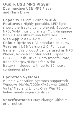 Text Box: Quark USB MP3 Player
Dual function USB MP3 Player 
and Flash Drive. 
 
Capacity : From 128Mb to 4Gb
Features : Highly portable. LED light 
shows the tracks being played. Supports 
MP3, WMA music formats. Multi-language Menu. Uses lithium-ion batteries.
Size Approx : 4.42 x 2.88 x 1.29 cm.
Colour Options : All standard colours. 
Version : USB Version 2.0. Full data 
transfer, this product can be used as MP3 Player, Voice Recorder and Hi-Speed 
USB 2.0 Flash Drive. Data transfer rate, 
Read 5Mb/ps, 4Mb/ps for Write.  
Battery included, with up to 10 hours 
continuous play.
 
Operation Systems :
Multiple Operation Systems supported: 
Windows 98/Me/2000/XP/Server 2003/
Vista/ Mac and Linux. Only Win 98 or 
below needs separate driver. 
 
Specifications : May change without 
prior notice.
