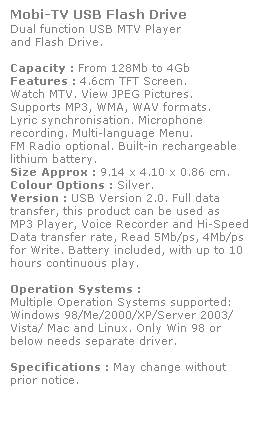 Text Box: Mobi-TV USB Flash Drive
Dual function USB MTV Player 
and Flash Drive. 
 
Capacity : From 128Mb to 4Gb
Features : 4.6cm TFT Screen. 
Watch MTV. View JPEG Pictures.
Supports MP3, WMA, WAV formats. 
Lyric synchronisation. Microphone 
recording. Multi-language Menu. 
FM Radio optional. Built-in rechargeable 
lithium battery.
Size Approx : 9.14 x 4.10 x 0.86 cm.
Colour Options : Silver. 
Version : USB Version 2.0. Full data 
transfer, this product can be used as 
MP3 Player, Voice Recorder and Hi-Speed 
Data transfer rate, Read 5Mb/ps, 4Mb/ps
for Write. Battery included, with up to 10 hours continuous play.
 
Operation Systems :
Multiple Operation Systems supported: 
Windows 98/Me/2000/XP/Server 2003/
Vista/ Mac and Linux. Only Win 98 or 
below needs separate driver. 
 
Specifications : May change without 
prior notice.
