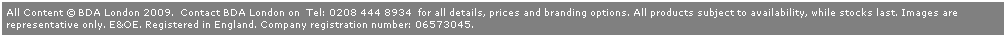 Text Box: All Content  BDA London 2009.  Contact BDA London on  Tel: 0208 444 8934  for all details, prices and branding options. All products subject to availability, while stocks last. Images are 
representative only. E&OE. Registered in England. Company registration number: 06573045. 
