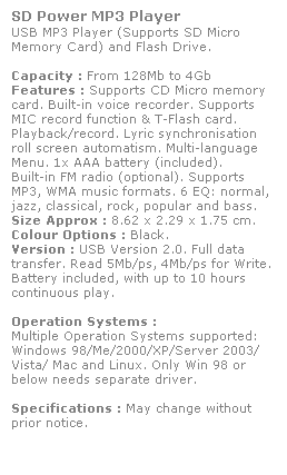 Text Box: SD Power MP3 Player
USB MP3 Player (Supports SD Micro 
Memory Card) and Flash Drive. 
 
Capacity : From 128Mb to 4Gb
Features : Supports CD Micro memory 
card. Built-in voice recorder. Supports 
MIC record function & T-Flash card. 
Playback/record. Lyric synchronisation 
roll screen automatism. Multi-language Menu. 1x AAA battery (included). 
Built-in FM radio (optional). Supports 
MP3, WMA music formats. 6 EQ: normal, jazz, classical, rock, popular and bass. 
Size Approx : 8.62 x 2.29 x 1.75 cm.
Colour Options : Black. 
Version : USB Version 2.0. Full data 
transfer. Read 5Mb/ps, 4Mb/ps for Write.  
Battery included, with up to 10 hours 
continuous play.
 
Operation Systems :
Multiple Operation Systems supported: 
Windows 98/Me/2000/XP/Server 2003/
Vista/ Mac and Linux. Only Win 98 or 
below needs separate driver. 
 
Specifications : May change without 
prior notice.
