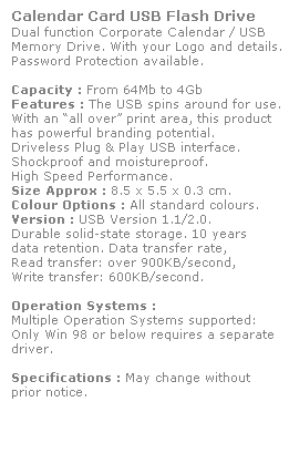 Text Box: Calendar Card USB Flash Drive
Dual function Corporate Calendar / USB 
Memory Drive. With your Logo and details. Password Protection available. 
 
Capacity : From 64Mb to 4Gb
Features : The USB spins around for use.
With an all over print area, this product 
has powerful branding potential.  
Driveless Plug & Play USB interface.  
Shockproof and moistureproof. 
High Speed Performance.
Size Approx : 8.5 x 5.5 x 0.3 cm.
Colour Options : All standard colours. 
Version : USB Version 1.1/2.0. 
Durable solid-state storage. 10 years 
data retention. Data transfer rate, 
Read transfer: over 900KB/second, 
Write transfer: 600KB/second. 
 
Operation Systems :
Multiple Operation Systems supported: 
Only Win 98 or below requires a separate driver. 
 
Specifications : May change without 
prior notice.
