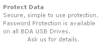 Text Box: Protect Data
Secure, simple to use protection.
Password Protection is available 
on all BDA USB Drives.  
Ask us for details.
