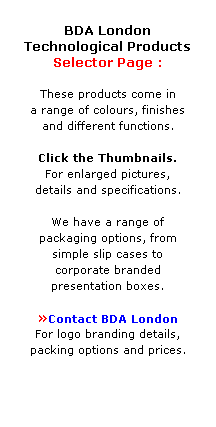 Text Box:  
BDA London
Technological Products
Selector Page : 
 
These products come in 
a range of colours, finishes 
and different functions. 
 
Click the Thumbnails.
For enlarged pictures, 
details and specifications.
 
We have a range of 
packaging options, from 
simple slip cases to 
corporate branded 
presentation boxes.
 
Contact BDA London 
For logo branding details,
packing options and prices.
