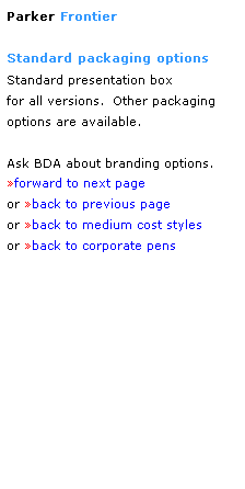 Text Box: Parker Frontier
 
Standard packaging options
Standard presentation box
for all versions.  Other packaging
options are available.
 
Ask BDA about branding options.
forward to next page
or back to previous page
or back to medium cost styles
or back to corporate pens  
