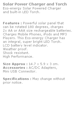 Text Box: Solar Power Charger and Torch
Eco-energy Solar Powered Charger
and built-in LED Torch. 
 
 
Features : Powerful solar panel that 
can be rotated 180 degrees, charges 
2x AA or AAA size rechargeable batteries. Charges Mobile Phones, iPods and MP3 
Players. This Eco-energy Charger has
an integral, super bright LED Torch. 
LCD battery level indicator. 
Weather proof.
Shock resistant. 
High Performance.
 
Size Approx : 14.7 x 5.9 x 3 cm.
Accessories : AC/DC Adapters, 
Mini USB Connector. 
 
Specifications : May change without 
prior notice.
 
