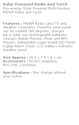 Text Box: Solar Powered Radio and Torch
Eco-energy Solar Powered Multi-function
FM/AM Radio and Torch. 
 
 
Features : FM/AM Radio (also TV and 
Weather Channels). Powerful solar panel 
can be rotated 180 degrees, charges 
AA or AAA size rechargeable batteries. 
Charges Mobile Phones, iPods and MP3 
Players. Detachable super bright LED Torch. 
Digital Alarm Clock. LCD battery indicator. 
Weather proof.
 
Size Approx : 15.8 x 7.5 x 5.3 cm.
Accessories : AC/DC Adapters, 
Mini USB Connector. 
 
Specifications : May change without 
prior notice.
