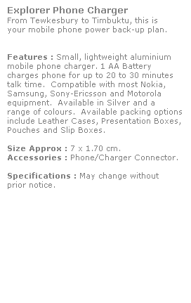 Text Box: Explorer Phone Charger
From Tewkesbury to Timbuktu, this is
your mobile phone power back-up plan. 
 
 
Features : Small, lightweight aluminium 
mobile phone charger. 1 AA Battery 
charges phone for up to 20 to 30 minutes
talk time.  Compatible with most Nokia, 
Samsung, Sony-Ericsson and Motorola 
equipment.  Available in Silver and a 
range of colours.  Available packing options include Leather Cases, Presentation Boxes,
Pouches and Slip Boxes.
 
Size Approx : 7 x 1.70 cm.
Accessories : Phone/Charger Connector. 
 
Specifications : May change without 
prior notice.
 
