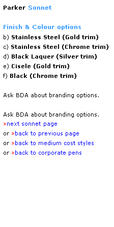 Text Box: Parker Sonnet
 
Finish & Colour options
b) Stainless Steel (Gold trim)
c) Stainless Steel (Chrome trim)
d) Black Laquer (Silver trim)
e) Cisele (Gold trim)
f) Black (Chrome trim) 
 
Ask BDA about branding options.
 
Ask BDA about branding options.
next sonnet page
or back to previous page
or back to medium cost styles
or back to corporate pens  
