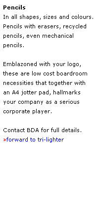 Text Box: Pencils
In all shapes, sizes and colours.
Pencils with erasers, recycled
pencils, even mechanical 
pencils.
 
Emblazoned with your logo, 
these are low cost boardroom 
necessities that together with 
an A4 jotter pad, hallmarks 
your company as a serious 
corporate player.
 
Contact BDA for full details.
forward to tri-lighter
 
 
 
 
