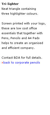 Text Box: Tri-lighter
Neat triangle containing 
three highlighter colours.  
 
Screen printed with your logo, 
these are low cost office
essentials that together with 
Pens, Pencils and A4 Pads
helps to create an organised 
and efficient company.
 
Contact BDA for full details.
back to corporate pencils
 
 
 
