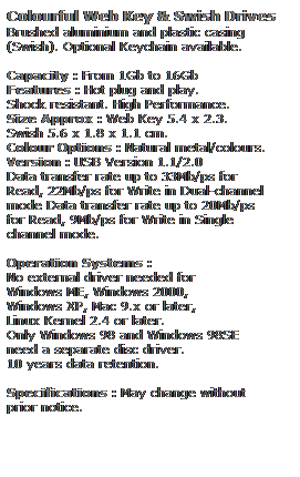 Text Box: Colourful Web Key & Swish Drives
Brushed aluminium and plastic casing
(Swish). Optional Keychain available.
 
Capacity : From 1Gb to 16Gb
Features : Hot plug and play. 
Shock resistant. High Performance.
Size Approx : Web Key 5.4 x 2.3.
Swish 5.6 x 1.8 x 1.1 cm.
Colour Options : Natural metal/colours. 
Version : USB Version 1.1/2.0
Data transfer rate up to 33Mb/ps for 
Read, 22Mb/ps for Write in Dual-channel 
mode Data transfer rate up to 20Mb/ps 
for Read, 9Mb/ps for Write in Single
channel mode.  
 
Operation Systems :
No external driver needed for
Windows ME, Windows 2000,
Windows XP, Mac 9.x or later,
Linux Kernel 2.4 or later.
Only Windows 98 and Windows 98SE
need a separate disc driver.
10 years data retention. 
 
Specifications : May change without 
prior notice.
 
