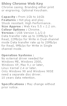 Text Box: Shiny Chrome Web Key
Chrome casing. Branding either print
or engraving. Optional Keychain.
 
Capacity : From 1Gb to 16Gb
Features : Hot plug and play. 
Shock resistant. High Performance.
Size Approx : Web Key 5.5 x 2.2 cm.
Colour Options : Chrome. 
Version : USB Version 1.1/2.0
Data transfer rate up to 33Mb/ps for 
Read, 22Mb/ps for Write in Dual-channel 
mode Data transfer rate up to 20Mb/ps 
for Read, 9Mb/ps for Write in Single
channel mode.  
 
Operation Systems :
No external driver needed for
Windows ME, Windows 2000,
Windows XP, Mac 9.x or later,
Linux Kernel 2.4 or later.
Only Windows 98 and Windows 98SE
need a separate disc driver.
10 years data retention. 
 
Specifications : May change without 
prior notice.
 
 
