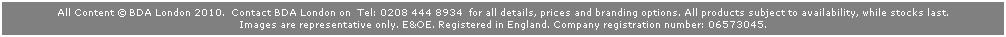 Text Box: All Content  BDA London 2010.  Contact BDA London on  Tel: 0208 444 8934  for all details, prices and branding options. All products subject to availability, while stocks last. 
Images are representative only. E&OE. Registered in England. Company registration number: 06573045. 
