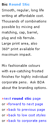 Text Box: Bic Round Stic
Smooth, regular, long life
writing at affordable cost.  Thousands of combinations possible by mixing and matching, cap, barrel, 
plug and nib ferrule.
Large print area, also 
360 print available for 
maximum impact.
 
Mix fashionable colours 
with eye-catching frosted 
finishes for highly individual corporate pens.  Ask BDA 
about the branding options.
 
next round stic page
or forward to next page
or back to previous page
or back to low cost styles
or back to corporate pens  
