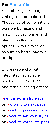 Text Box: Bic Media Clic 
Smooth, regular, long life
writing at affordable cost.  Thousands of combinations possible by mixing and matching, cap, barrel and 
plug.  Excellent print 
options, with up to three
colours on barrel and two 
on clip.
 
Unbreakable clip, with
integrated retractable 
mechanism.  Ask BDA 
about the branding options.
 
next media clic page
or forward to next page
or back to previous page
or back to low cost styles
or back to corporate pens  
