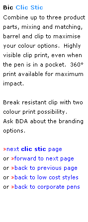 Text Box: Bic Clic Stic
Combine up to three product parts, mixing and matching, barrel and clip to maximise your colour options.  Highly visible clip print, even when the pen is in a pocket.  360 print available for maximum impact.
 
Break resistant clip with two colour print possibility.
Ask BDA about the branding options.
 
next clic stic page 
or forward to next page
or back to previous page
or back to low cost styles
or back to corporate pens  
