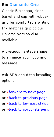Text Box: Bic Diamante Grip
Classic Bic shape, clear barrel and cap with rubber grip for comfortable writing.  Ink matches grip colour.  Chrome version also available.  
 
A precious heritage shape 
to enhance your logo and message.
 
Ask BDA about the branding options.
 
or forward to next page
or back to previous page
or back to low cost styles
or back to corporate pens  
