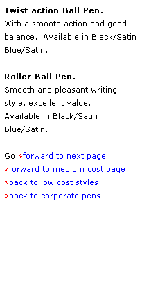 Text Box: Twist action Ball Pen.  
With a smooth action and good 
balance.  Available in Black/Satin
Blue/Satin.
 
Roller Ball Pen.
Smooth and pleasant writing 
style, excellent value.
Available in Black/Satin
Blue/Satin.
 
Go forward to next page
forward to medium cost page
back to low cost styles
back to corporate pens
 
