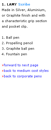 Text Box: 1. LAMY Scribe 
Made in Silver, Aluminium,  
or Graphite finish and with 
a characteristic grip section and pocket clip.  
 
1. Ball pen
2. Propelling pencil
3. Graphite ball pen
4. Fountain pen
 
forward to next page
back to medium cost styles
back to corporate pens
 
 
