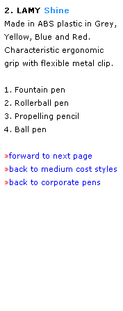 Text Box: 2. LAMY Shine 
Made in ABS plastic in Grey,
Yellow, Blue and Red.
Characteristic ergonomic grip with flexible metal clip. 
 
1. Fountain pen
2. Rollerball pen
3. Propelling pencil
4. Ball pen
 
forward to next page
back to medium cost styles
back to corporate pens
 
 
