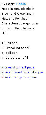 Text Box: 3. LAMY Sable 
Made in ABS plastic in 
Black and Clear and in 
Matt and Polished. 
Characteristic ergonomic 
grip with flexible metal 
clip. 
 
1. Ball pen
2. Propelling pencil
3. Ball pen
4. Corporate refill
 
forward to next page
back to medium cost styles
back to corporate pens
 
 
